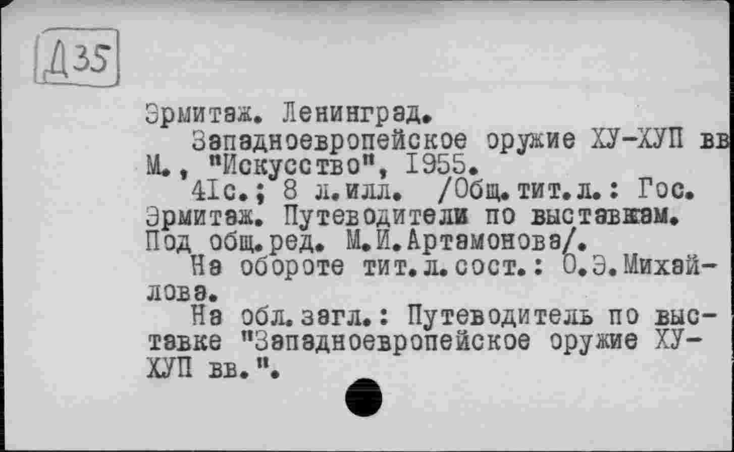 ﻿Эрмитаж. Ленинград.
Западноевропейское оружие ХУ-ХУП вв М., "Искусство", 1955.
41с.; 8 л.илл. /Общ.тит.л.: Гос. Эрмитаж. Путеводители по выставкам. Под общ.ред. М, И. Артамонова/.
На обороте тит. л. сост. : О.Э. Михайлова.
На обл. загл.: Путеводитель по выставке "Западноевропейское оружие ХУ-ХУП вв.".